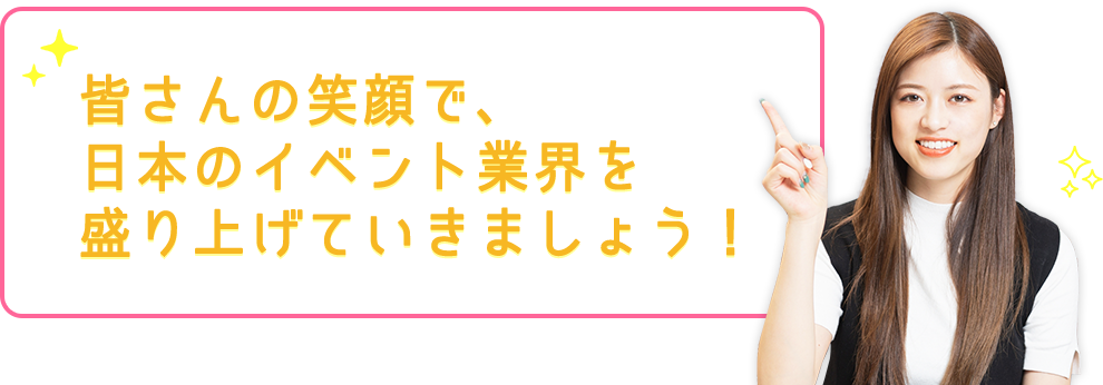 皆さんの笑顔で、日本のイベント業界を盛り上げていきましょう！